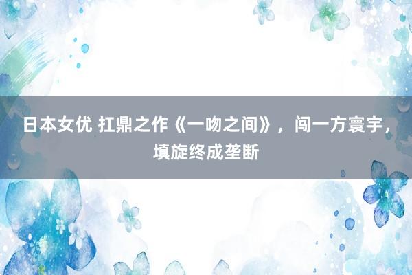 日本女优 扛鼎之作《一吻之间》，闯一方寰宇，填旋终成垄断