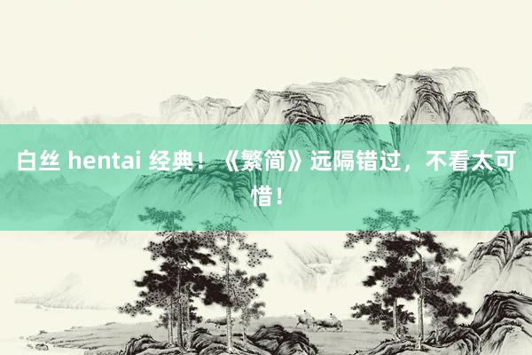 白丝 hentai 经典！《繁简》远隔错过，不看太可惜！