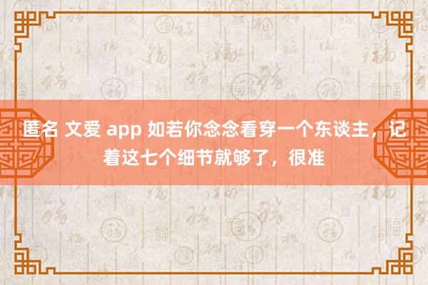 匿名 文爱 app 如若你念念看穿一个东谈主，记着这七个细节就够了，很准