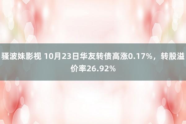 骚波妹影视 10月23日华友转债高涨0.17%，转股溢价率26.92%