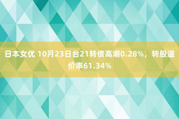 日本女优 10月23日台21转债高潮0.28%，转股溢价率61.34%