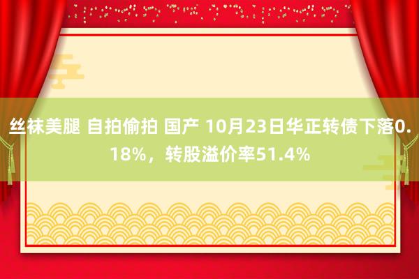 丝袜美腿 自拍偷拍 国产 10月23日华正转债下落0.18%，转股溢价率51.4%