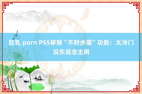 巨乳 porn PS5移除“不时步履”功能：太冷门没东说念主用