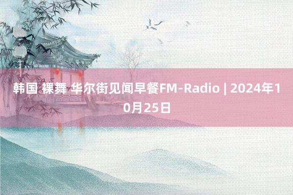 韩国 裸舞 华尔街见闻早餐FM-Radio | 2024年10月25日