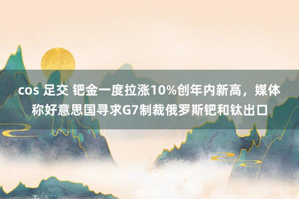 cos 足交 钯金一度拉涨10%创年内新高，媒体称好意思国寻求G7制裁俄罗斯钯和钛出口