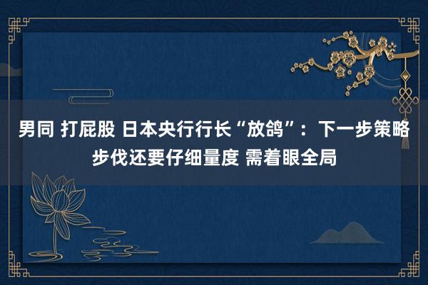 男同 打屁股 日本央行行长“放鸽”：下一步策略步伐还要仔细量度 需着眼全局