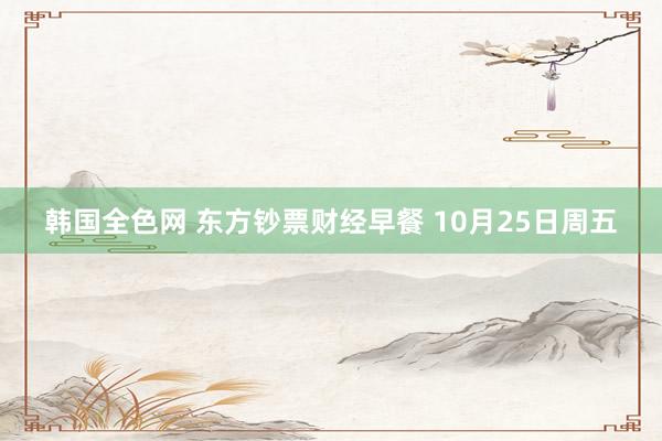 韩国全色网 东方钞票财经早餐 10月25日周五