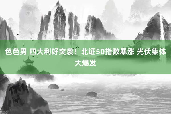 色色男 四大利好突袭！北证50指数暴涨 光伏集体大爆发