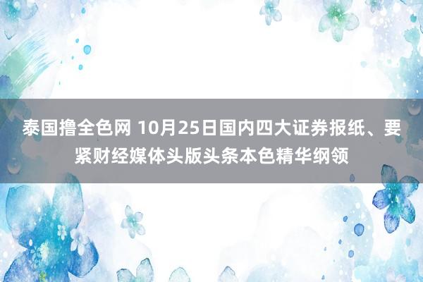 泰国撸全色网 10月25日国内四大证券报纸、要紧财经媒体头版头条本色精华纲领