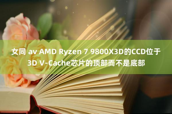 女同 av AMD Ryzen 7 9800X3D的CCD位于3D V-Cache芯片的顶部而不是底部