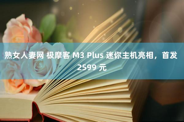 熟女人妻网 极摩客 M3 Plus 迷你主机亮相，首发 2599 元