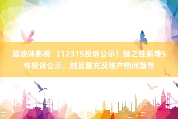 骚波妹影视 【12315投诉公示】健之佳新增5件投诉公示，触及冒充及格产物问题等