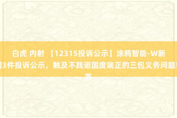 白虎 内射 【12315投诉公示】涂鸦智能-W新增3件投诉公示，触及不践诺国度端正的三包义务问题等