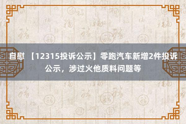 自慰 【12315投诉公示】零跑汽车新增2件投诉公示，涉过火他质料问题等