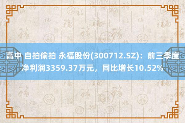 高中 自拍偷拍 永福股份(300712.SZ)：前三季度净利润3359.37万元，同比增长10.52%