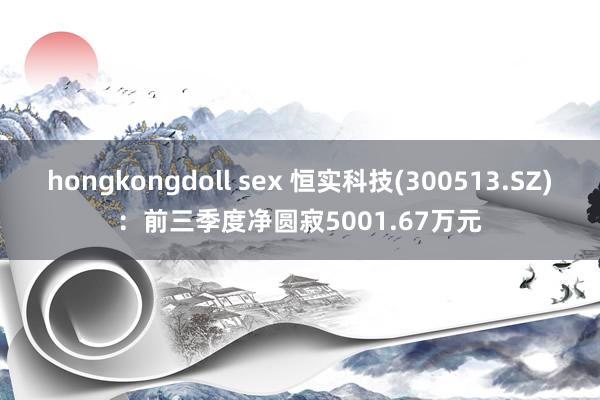 hongkongdoll sex 恒实科技(300513.SZ)：前三季度净圆寂5001.67万元