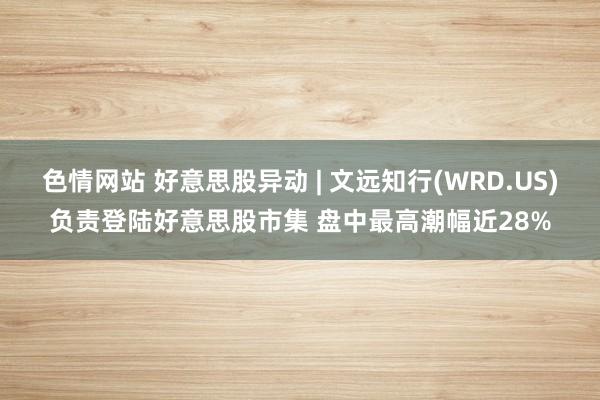 色情网站 好意思股异动 | 文远知行(WRD.US)负责登陆好意思股市集 盘中最高潮幅近28%