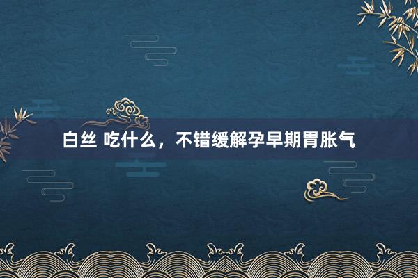 白丝 吃什么，不错缓解孕早期胃胀气