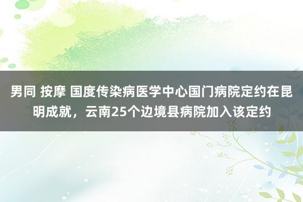 男同 按摩 国度传染病医学中心国门病院定约在昆明成就，云南25个边境县病院加入该定约