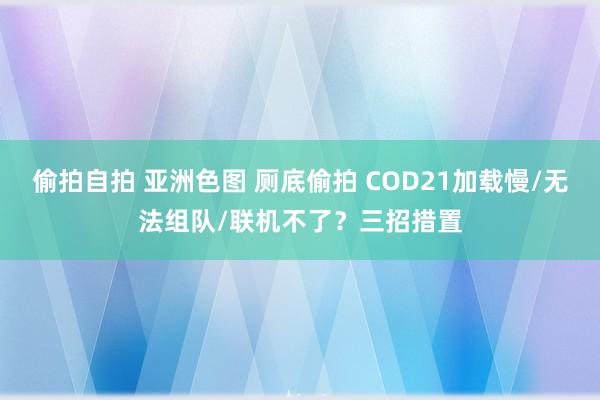 偷拍自拍 亚洲色图 厕底偷拍 COD21加载慢/无法组队/联机不了？三招措置