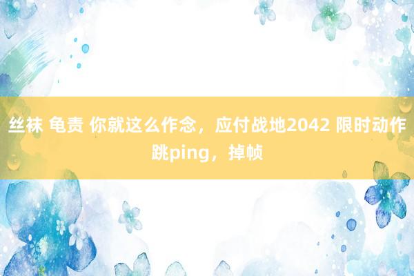 丝袜 龟责 你就这么作念，应付战地2042 限时动作跳ping，掉帧