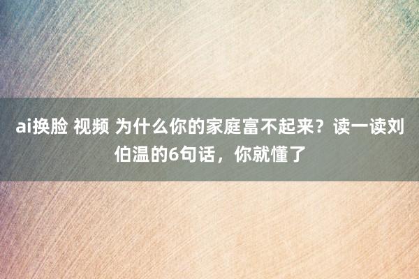 ai换脸 视频 为什么你的家庭富不起来？读一读刘伯温的6句话，你就懂了