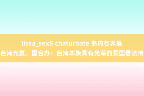 lissa_sex5 chaturbate 岛内各界操心台湾光复，国台办：台湾本族具有光荣的爱国看法传统