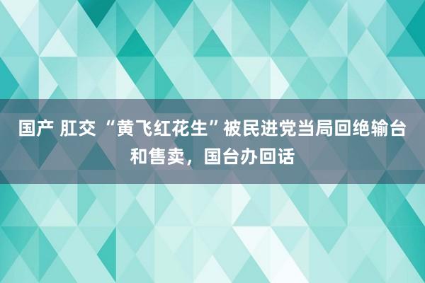 国产 肛交 “黄飞红花生”被民进党当局回绝输台和售卖，国台办回话