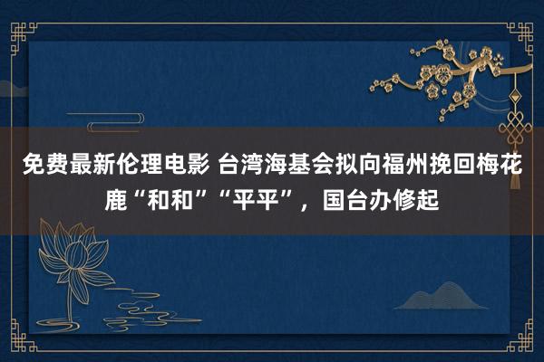 免费最新伦理电影 台湾海基会拟向福州挽回梅花鹿“和和”“平平”，国台办修起