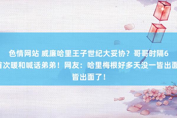 色情网站 威廉哈里王子世纪大妥协？哥哥时隔6岁首次暖和喊话弟弟！网友：哈里梅根好多天没一皆出面了！