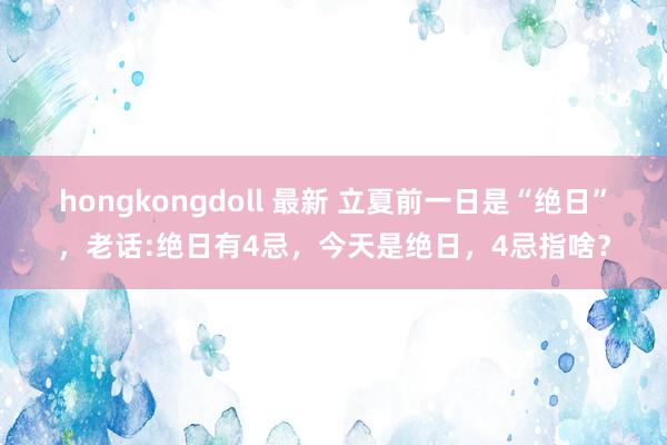 hongkongdoll 最新 立夏前一日是“绝日”，老话:绝日有4忌，今天是绝日，4忌指啥？