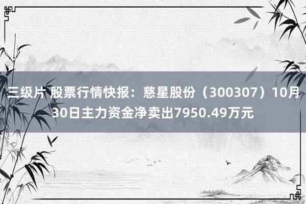 三级片 股票行情快报：慈星股份（300307）10月30日主力资金净卖出7950.49万元