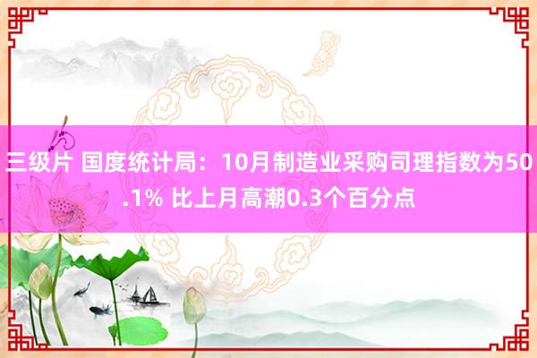 三级片 国度统计局：10月制造业采购司理指数为50.1% 比上月高潮0.3个百分点