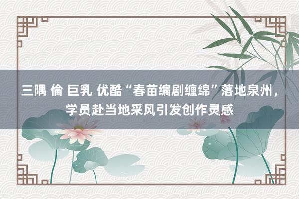 三隅 倫 巨乳 优酷“春苗编剧缠绵”落地泉州，学员赴当地采风引发创作灵感