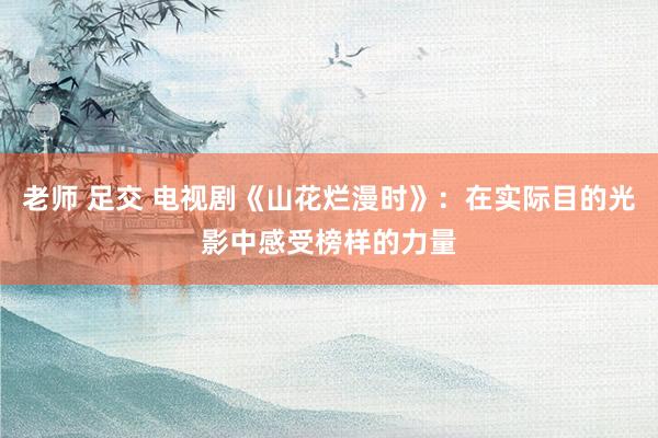 老师 足交 电视剧《山花烂漫时》：在实际目的光影中感受榜样的力量