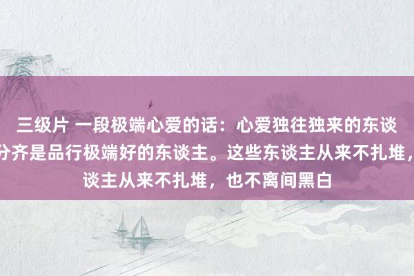 三级片 一段极端心爱的话：心爱独往独来的东谈主，其实大部分齐是品行极端好的东谈主。这些东谈主从来不扎堆，也不离间黑白