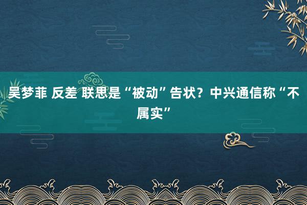 吴梦菲 反差 联思是“被动”告状？中兴通信称“不属实”