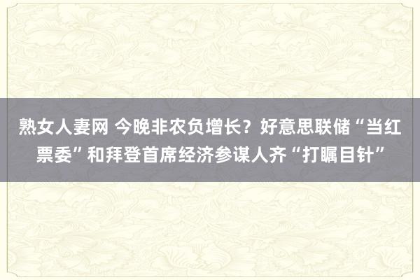 熟女人妻网 今晚非农负增长？好意思联储“当红票委”和拜登首席经济参谋人齐“打瞩目针”