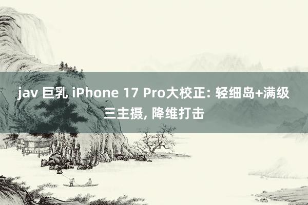 jav 巨乳 iPhone 17 Pro大校正: 轻细岛+满级三主摄， 降维打击