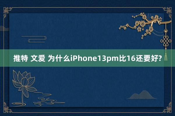 推特 文爱 为什么iPhone13pm比16还要好?