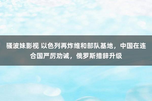 骚波妹影视 以色列再炸维和部队基地，中国在连合国严厉劝诫，俄罗斯措辞升级