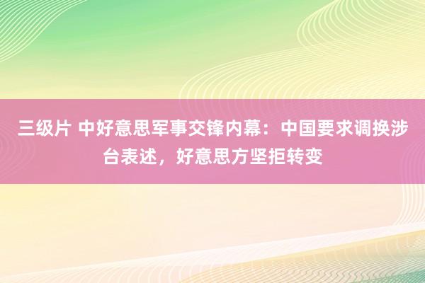 三级片 中好意思军事交锋内幕：中国要求调换涉台表述，好意思方坚拒转变