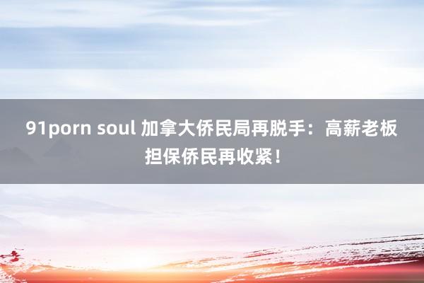 91porn soul 加拿大侨民局再脱手：高薪老板担保侨民再收紧！