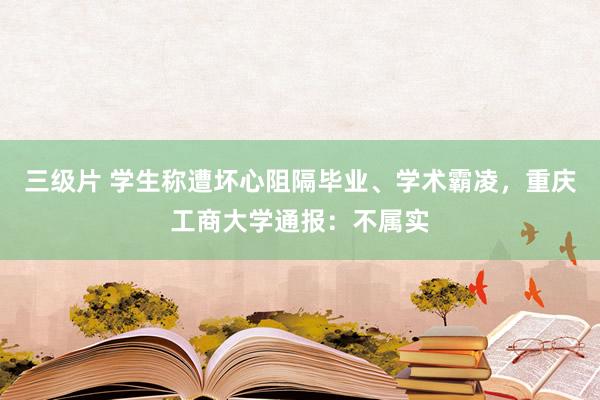 三级片 学生称遭坏心阻隔毕业、学术霸凌，重庆工商大学通报：不属实