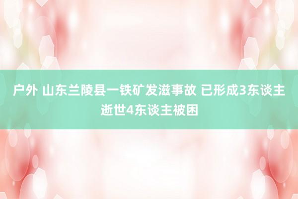 户外 山东兰陵县一铁矿发滋事故 已形成3东谈主逝世4东谈主被困