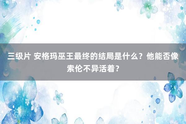 三级片 安格玛巫王最终的结局是什么？他能否像索伦不异活着？