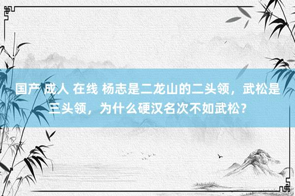 国产 成人 在线 杨志是二龙山的二头领，武松是三头领，为什么硬汉名次不如武松？