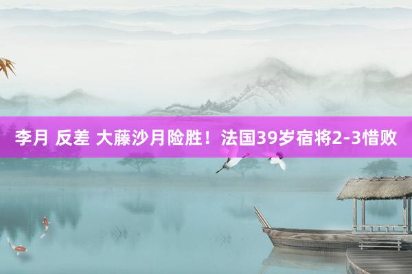 李月 反差 大藤沙月险胜！法国39岁宿将2-3惜败