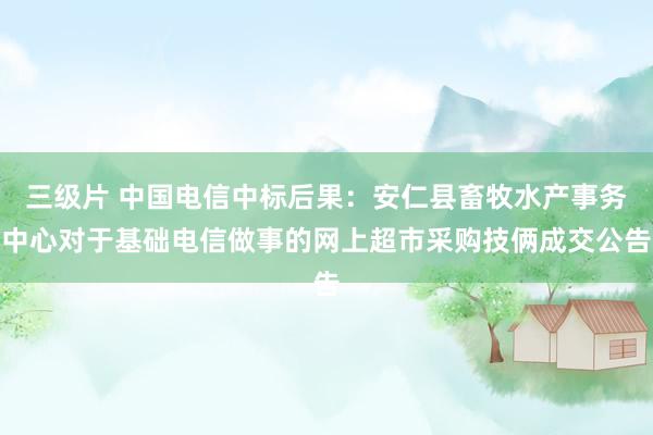 三级片 中国电信中标后果：安仁县畜牧水产事务中心对于基础电信做事的网上超市采购技俩成交公告