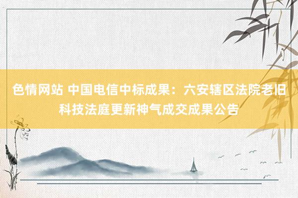 色情网站 中国电信中标成果：六安辖区法院老旧科技法庭更新神气成交成果公告